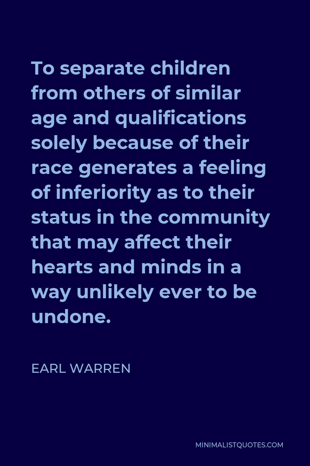 Earl Warren Quote - To separate children from others of similar age and qualifications solely because of their race generates a feeling of inferiority as to their status in the community that may affect their hearts and minds in a way unlikely ever to be undone.