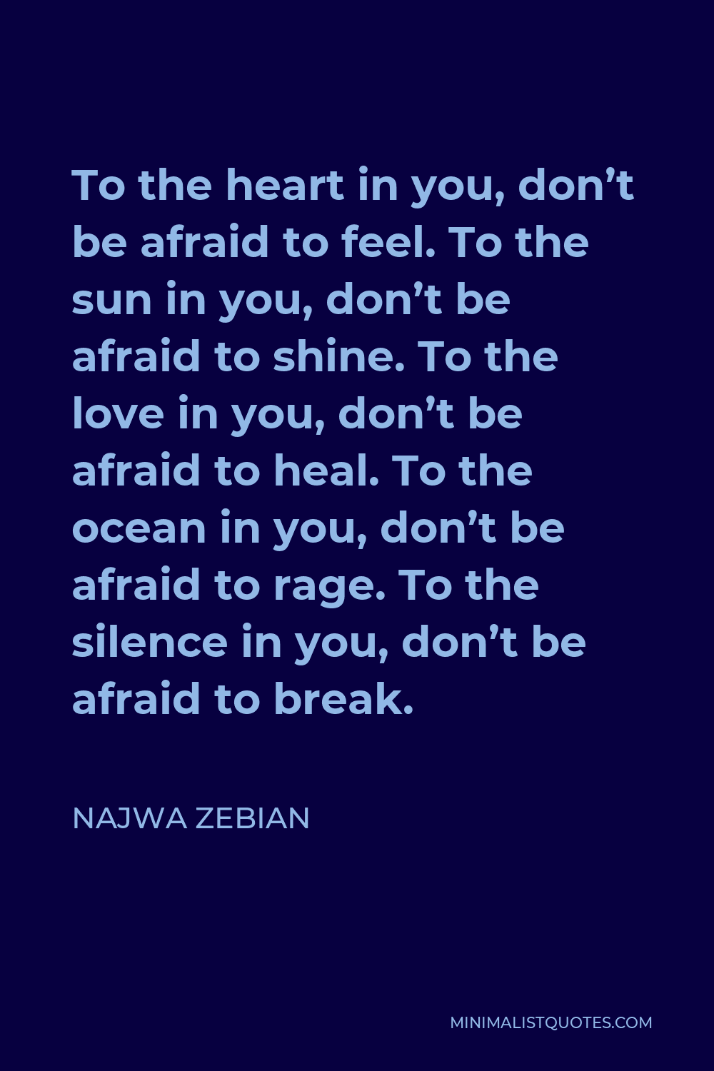 Najwa Zebian Quote - To the heart in you, don’t be afraid to feel. To the sun in you, don’t be afraid to shine. To the love in you, don’t be afraid to heal. To the ocean in you, don’t be afraid to rage. To the silence in you, don’t be afraid to break.