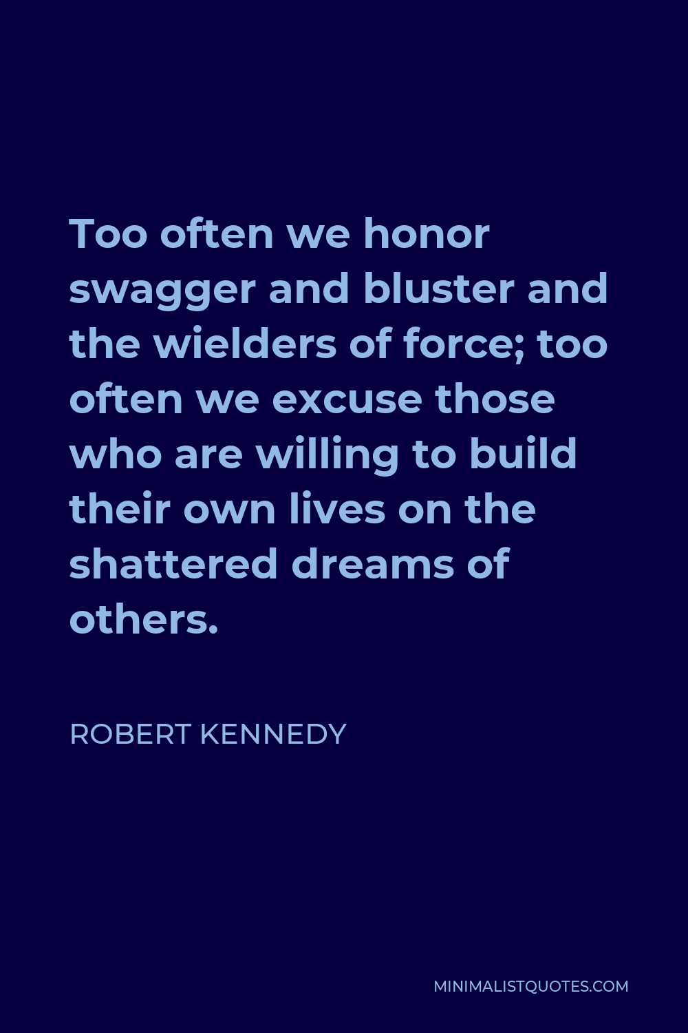 Robert Kennedy Quote - Too often we honor swagger and bluster and the wielders of force; too often we excuse those who are willing to build their own lives on the shattered dreams of others.