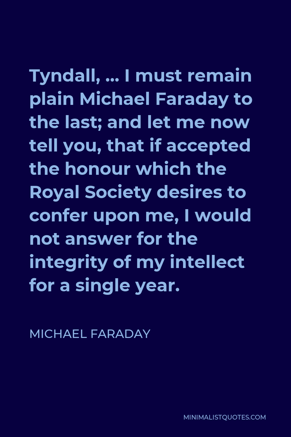 Michael Faraday Quote - Tyndall, … I must remain plain Michael Faraday to the last; and let me now tell you, that if accepted the honour which the Royal Society desires to confer upon me, I would not answer for the integrity of my intellect for a single year.