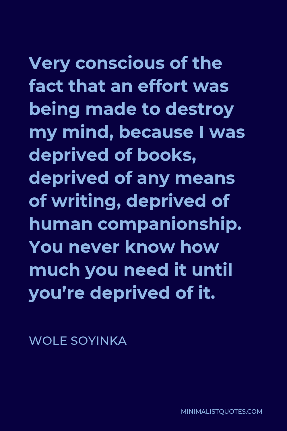 Wole Soyinka Quote - Very conscious of the fact that an effort was being made to destroy my mind, because I was deprived of books, deprived of any means of writing, deprived of human companionship. You never know how much you need it until you’re deprived of it.