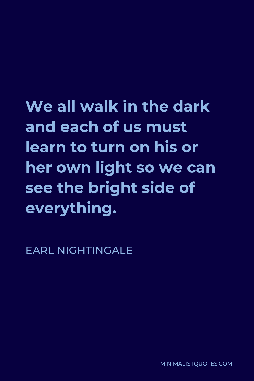 Earl Nightingale Quote - We all walk in the dark and each of us must learn to turn on his or her own light so we can see the bright side of everything.