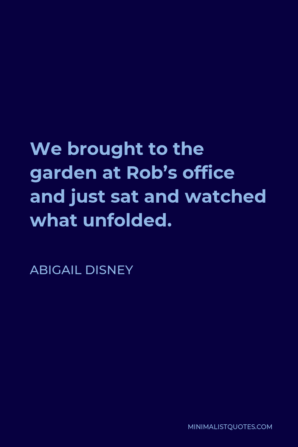 Abigail Disney Quote - We brought to the garden at Rob’s office and just sat and watched what unfolded.