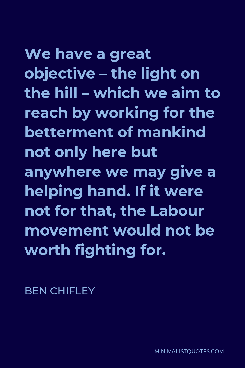 Ben Chifley Quote - We have a great objective – the light on the hill – which we aim to reach by working for the betterment of mankind not only here but anywhere we may give a helping hand. If it were not for that, the Labour movement would not be worth fighting for.