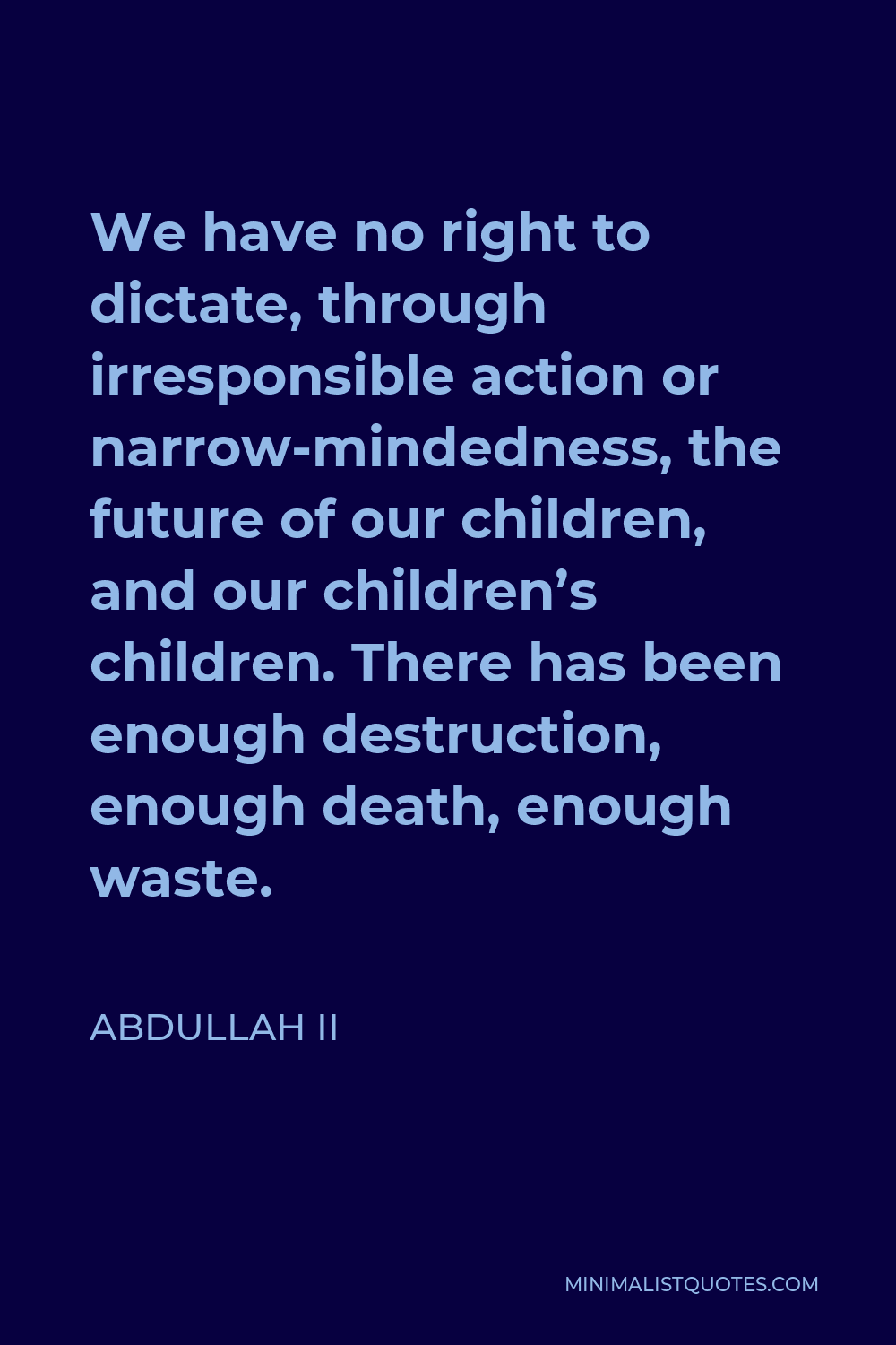 Abdullah II Quote - We have no right to dictate, through irresponsible action or narrow-mindedness, the future of our children, and our children’s children. There has been enough destruction, enough death, enough waste.
