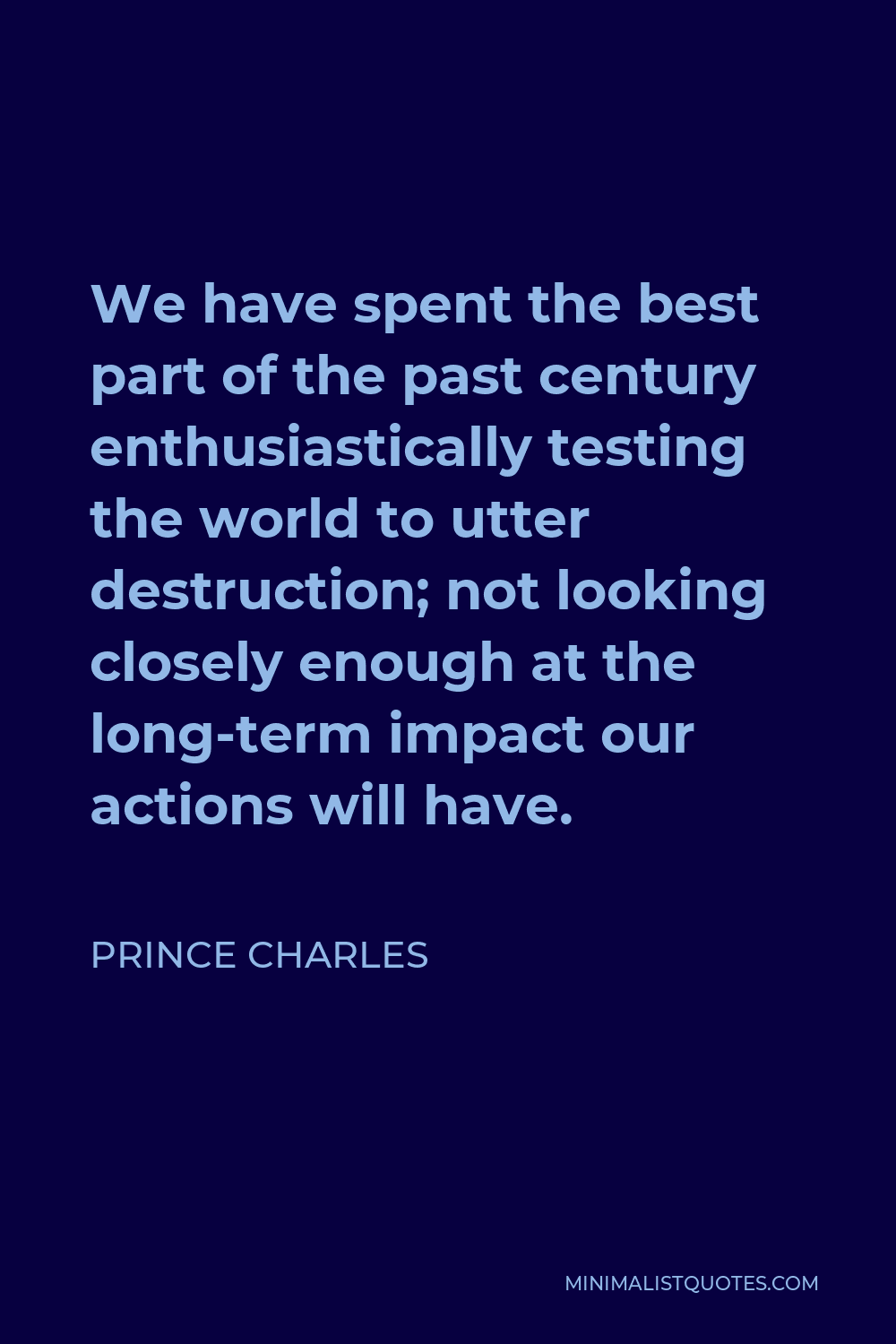 Prince Charles Quote - We have spent the best part of the past century enthusiastically testing the world to utter destruction; not looking closely enough at the long-term impact our actions will have.