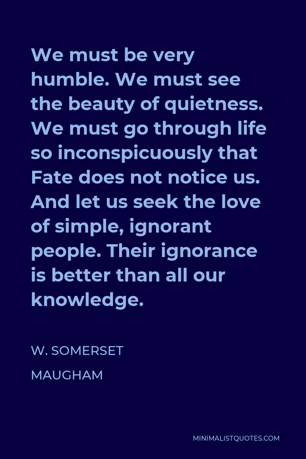 W. Somerset Maugham Quote - We must be very humble. We must see the beauty of quietness. We must go through life so inconspicuously that Fate does not notice us. And let us seek the love of simple, ignorant people. Their ignorance is better than all our knowledge.