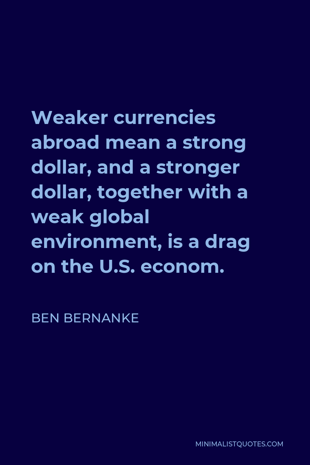Ben Bernanke Quote - Weaker currencies abroad mean a strong dollar, and a stronger dollar, together with a weak global environment, is a drag on the U.S. econom.