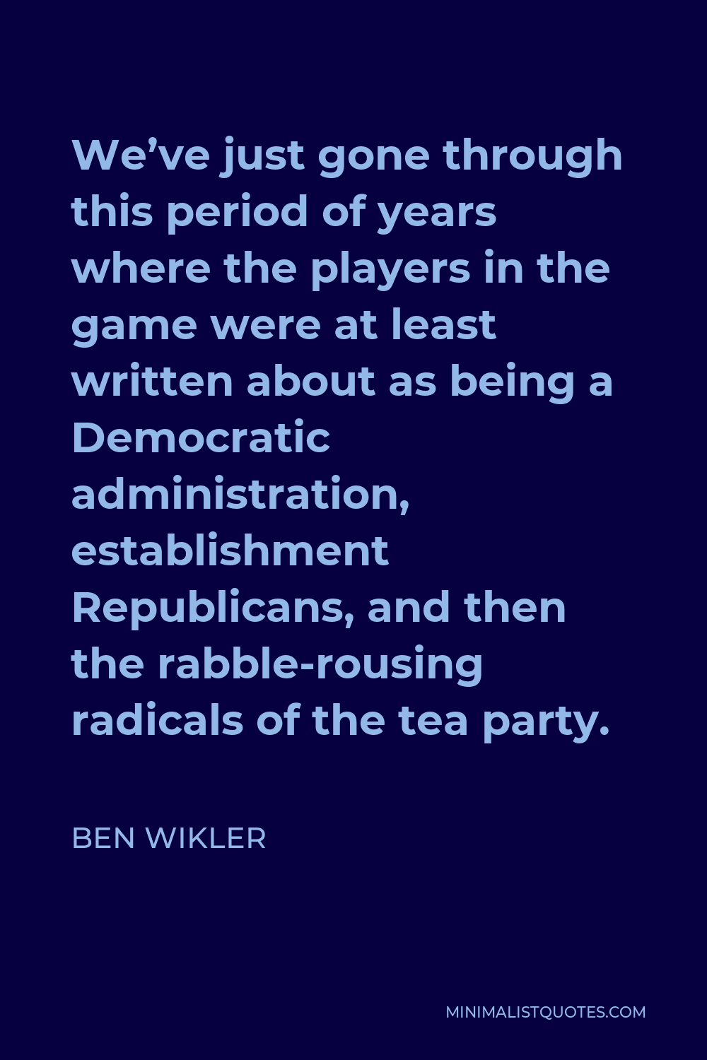 Ben Wikler Quote - We’ve just gone through this period of years where the players in the game were at least written about as being a Democratic administration, establishment Republicans, and then the rabble-rousing radicals of the tea party.