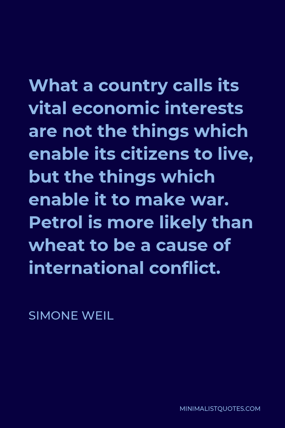 Simone Weil Quote - What a country calls its vital economic interests are not the things which enable its citizens to live, but the things which enable it to make war. Petrol is more likely than wheat to be a cause of international conflict.