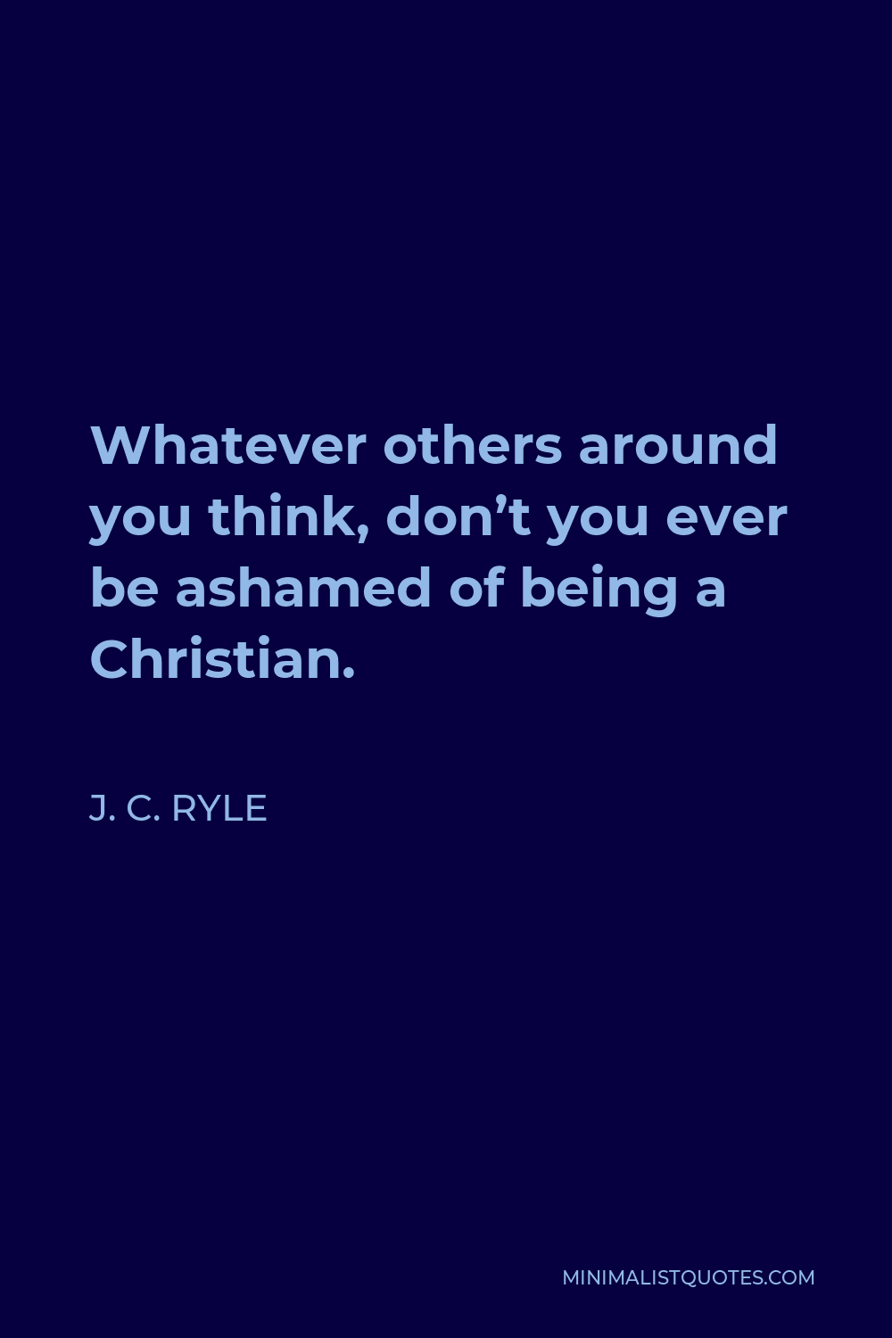 J. C. Ryle Quote - Whatever others around you think, don’t you ever be ashamed of being a Christian.