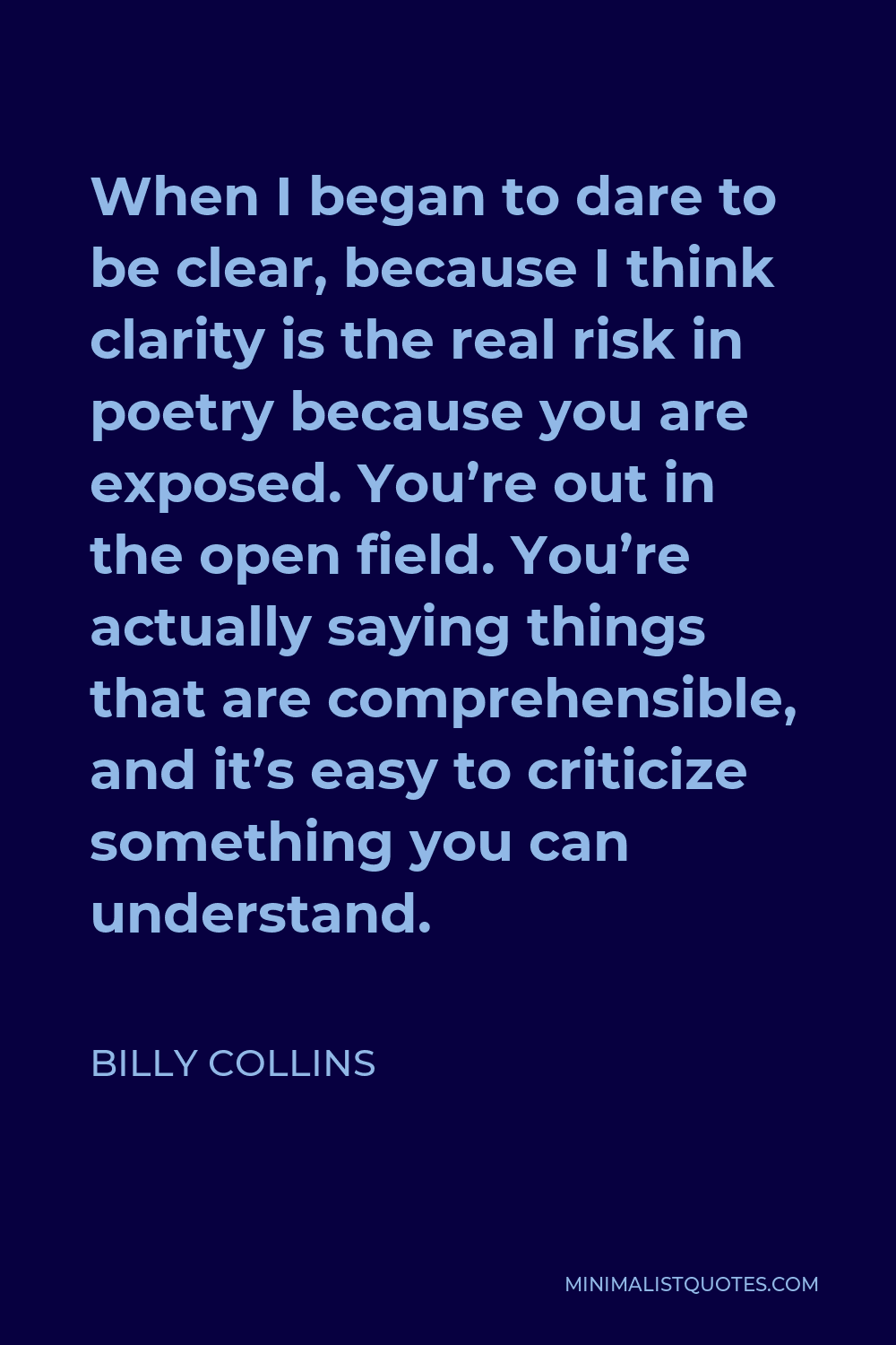 Billy Collins Quote - When I began to dare to be clear, because I think clarity is the real risk in poetry because you are exposed. You’re out in the open field. You’re actually saying things that are comprehensible, and it’s easy to criticize something you can understand.