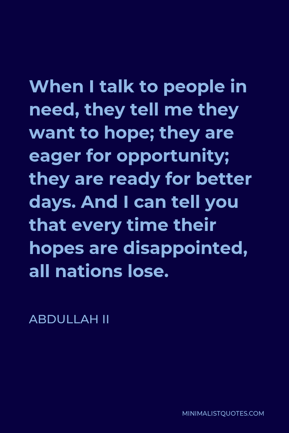 Abdullah II Quote - When I talk to people in need, they tell me they want to hope; they are eager for opportunity; they are ready for better days. And I can tell you that every time their hopes are disappointed, all nations lose.
