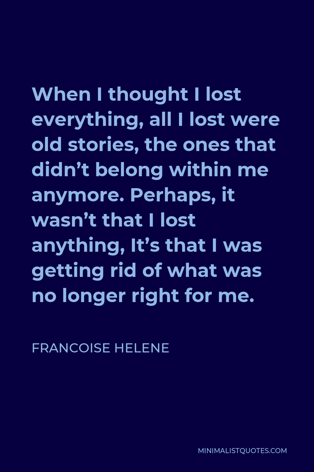 Francoise Helene Quote - When I thought I lost everything, all I lost were old stories, the ones that didn’t belong within me anymore. Perhaps, it wasn’t that I lost anything, It’s that I was getting rid of what was no longer right for me.
