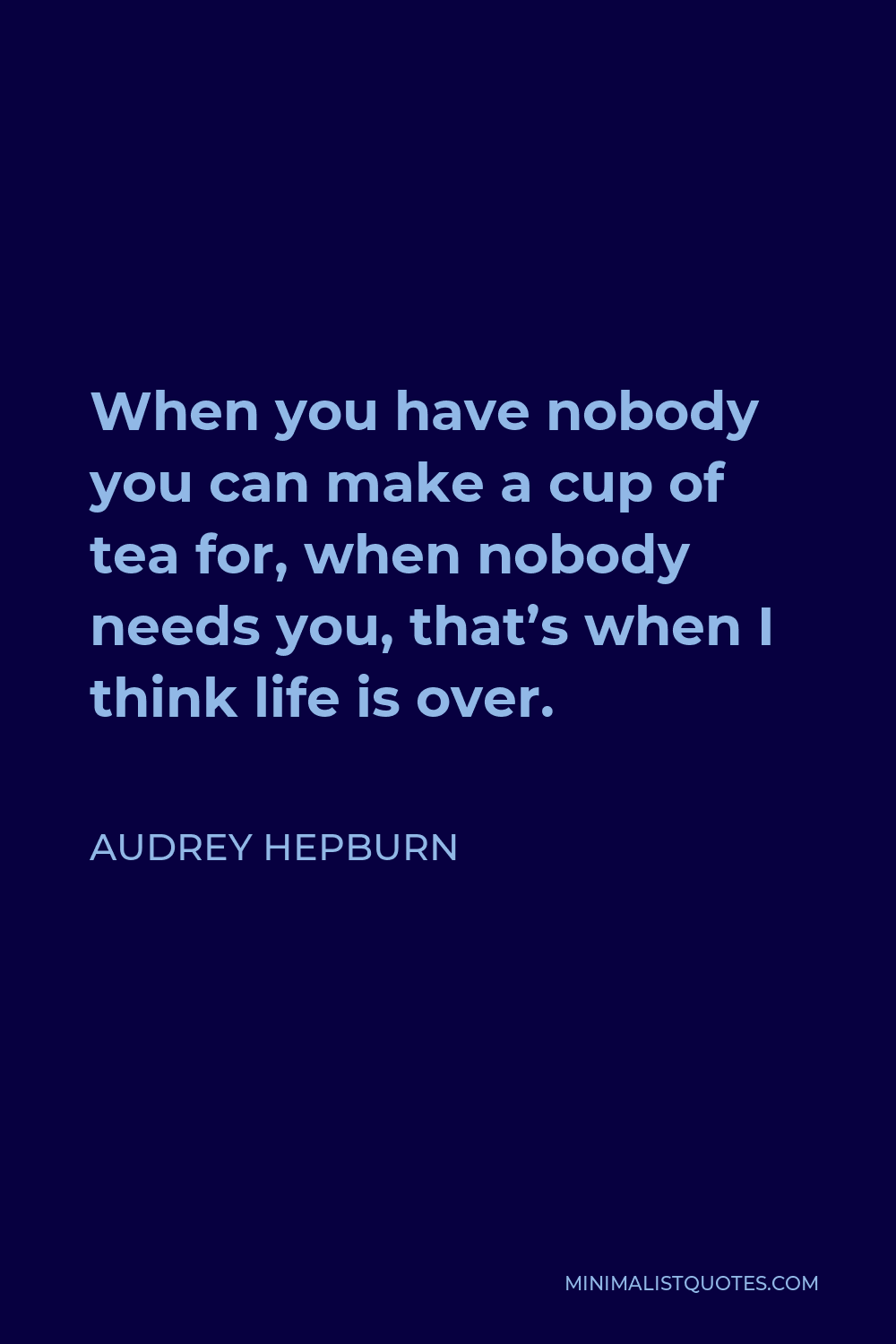 Audrey Hepburn Quote - When you have nobody you can make a cup of tea for, when nobody needs you, that’s when I think life is over.