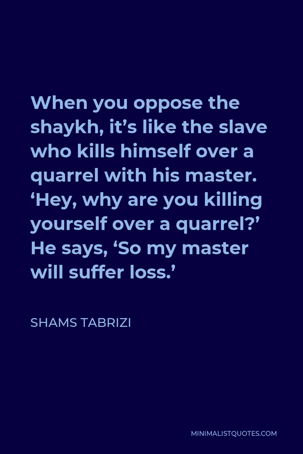 Shams Tabrizi Quote - When you oppose the shaykh, it’s like the slave who kills himself over a quarrel with his master. ‘Hey, why are you killing yourself over a quarrel?’ He says, ‘So my master will suffer loss.’