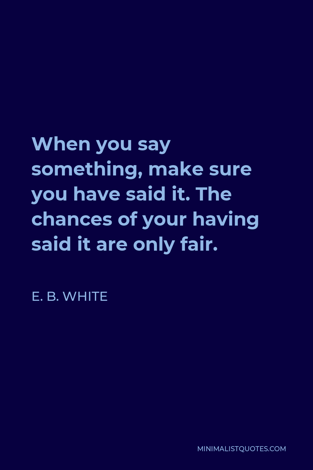 E. B. White Quote - When you say something, make sure you have said it. The chances of your having said it are only fair.
