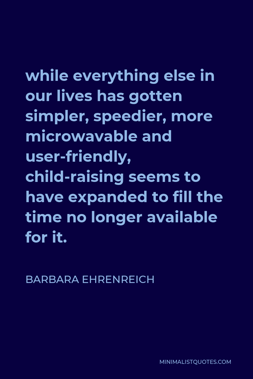 Barbara Ehrenreich Quote - while everything else in our lives has gotten simpler, speedier, more microwavable and user-friendly, child-raising seems to have expanded to fill the time no longer available for it.