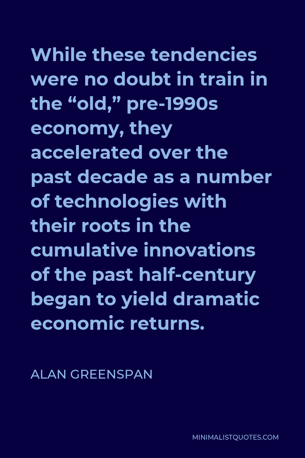 Alan Greenspan Quote - While these tendencies were no doubt in train in the “old,” pre-1990s economy, they accelerated over the past decade as a number of technologies with their roots in the cumulative innovations of the past half-century began to yield dramatic economic returns.