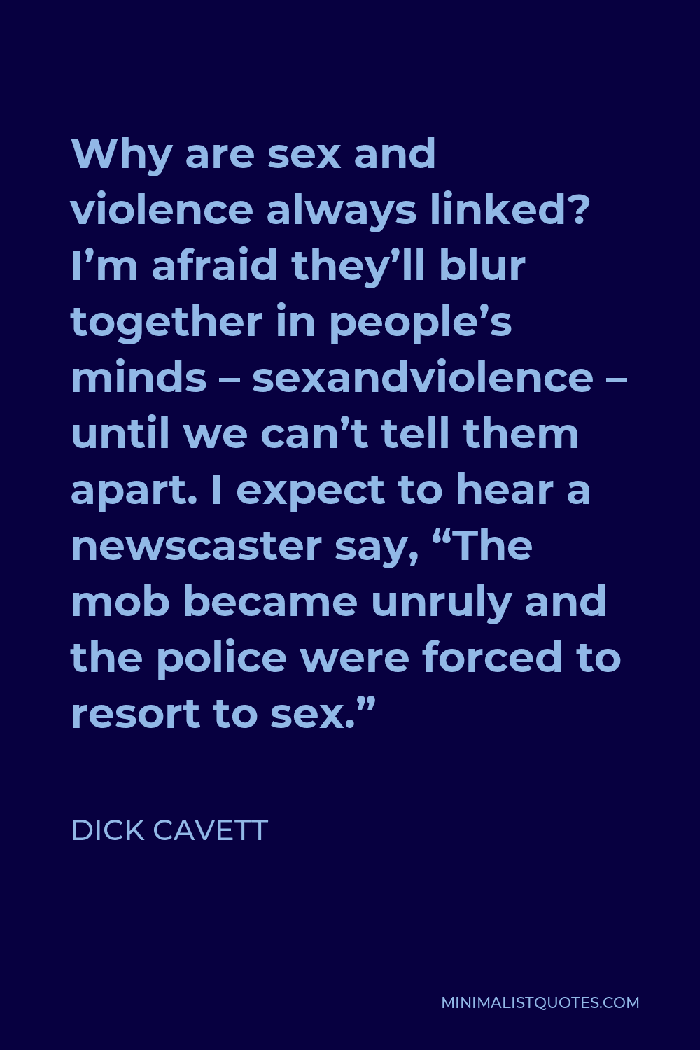 Dick Cavett Quote - Why are sex and violence always linked? I’m afraid they’ll blur together in people’s minds – sexandviolence – until we can’t tell them apart. I expect to hear a newscaster say, “The mob became unruly and the police were forced to resort to sex.”