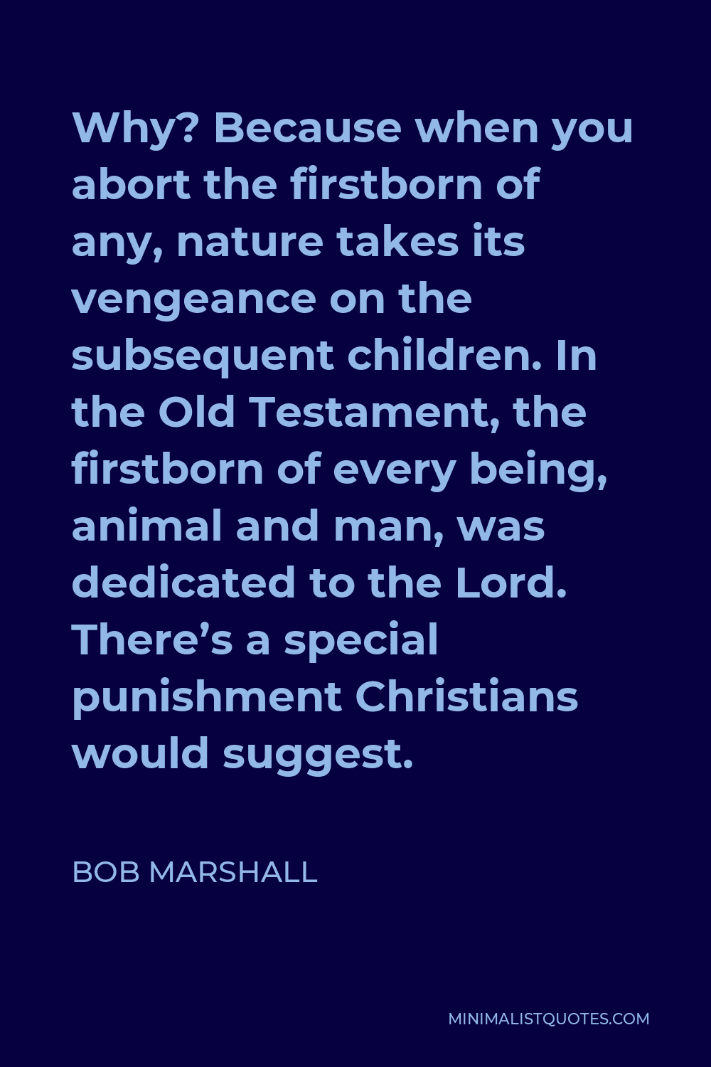 Bob Marshall Quote - Why? Because when you abort the firstborn of any, nature takes its vengeance on the subsequent children. In the Old Testament, the firstborn of every being, animal and man, was dedicated to the Lord. There’s a special punishment Christians would suggest.