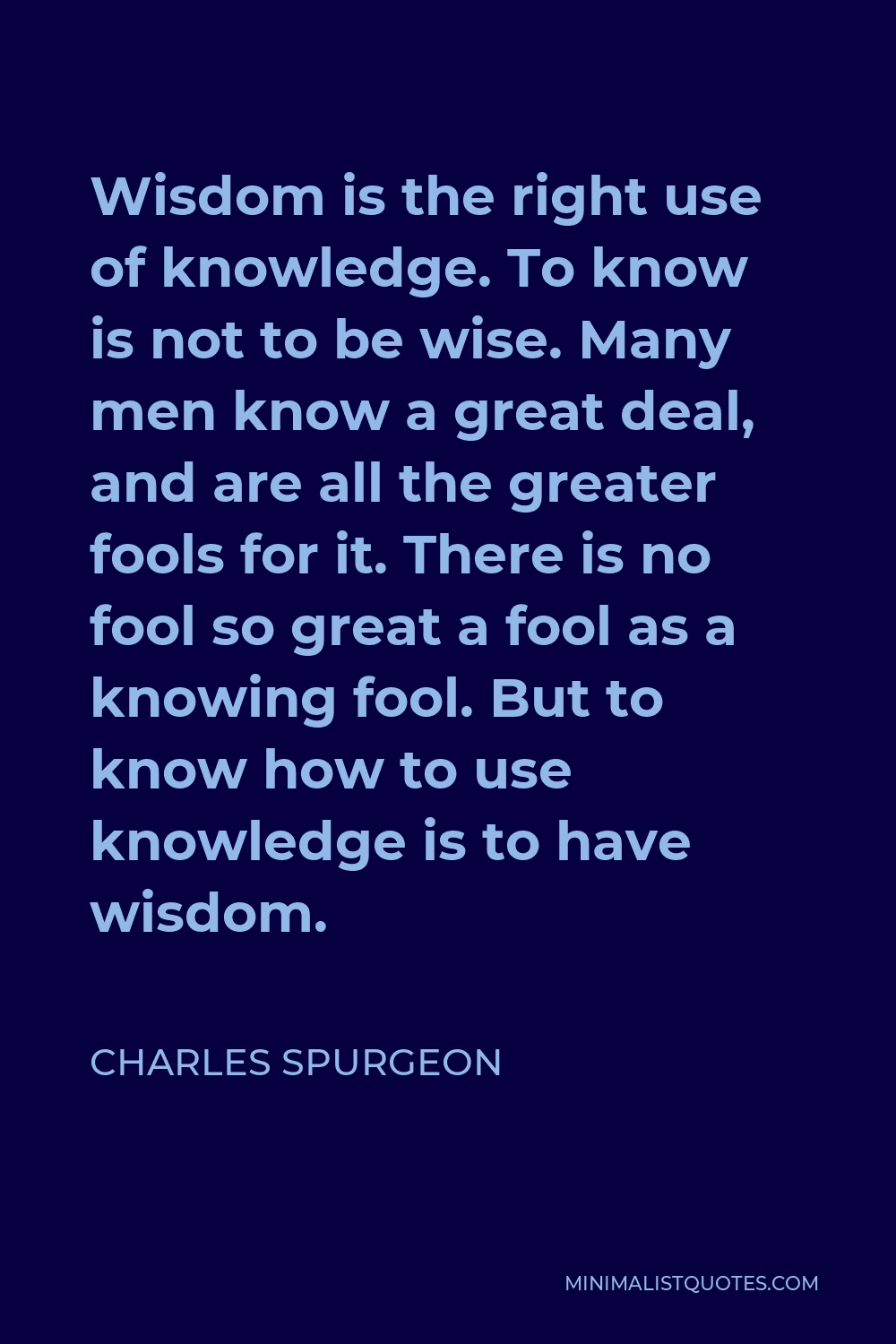 Charles Spurgeon Quote - Wisdom is the right use of knowledge. To know is not to be wise. Many men know a great deal, and are all the greater fools for it. There is no fool so great a fool as a knowing fool. But to know how to use knowledge is to have wisdom.