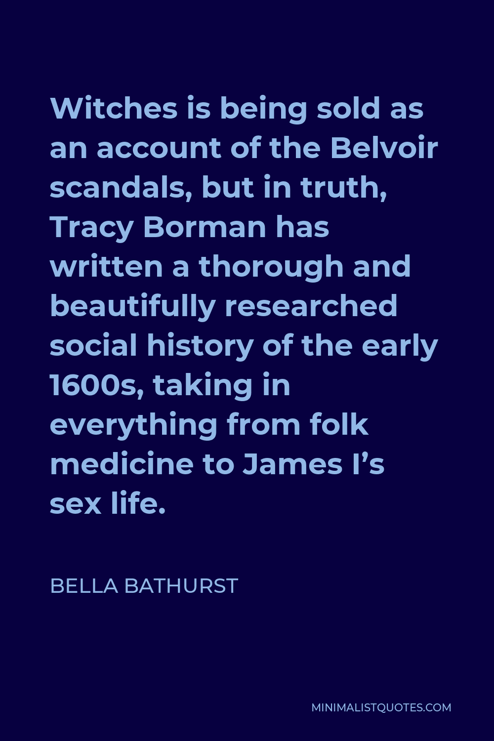Bella Bathurst Quote - Witches is being sold as an account of the Belvoir scandals, but in truth, Tracy Borman has written a thorough and beautifully researched social history of the early 1600s, taking in everything from folk medicine to James I’s sex life.