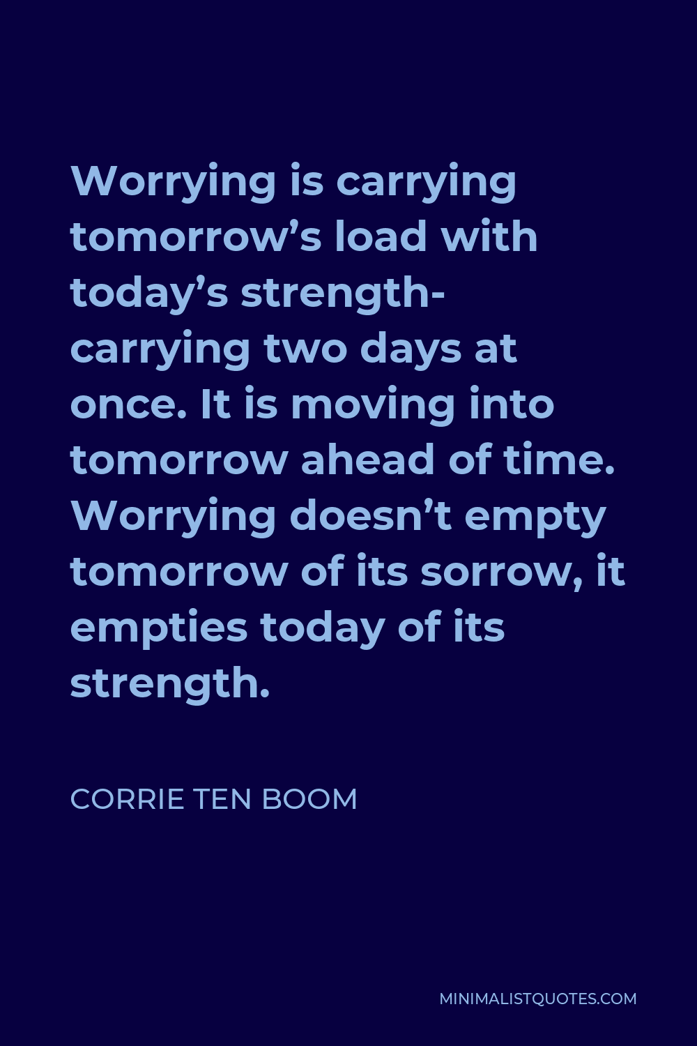 Corrie ten Boom Quote - Worrying is carrying tomorrow’s load with today’s strength- carrying two days at once. It is moving into tomorrow ahead of time. Worrying doesn’t empty tomorrow of its sorrow, it empties today of its strength.