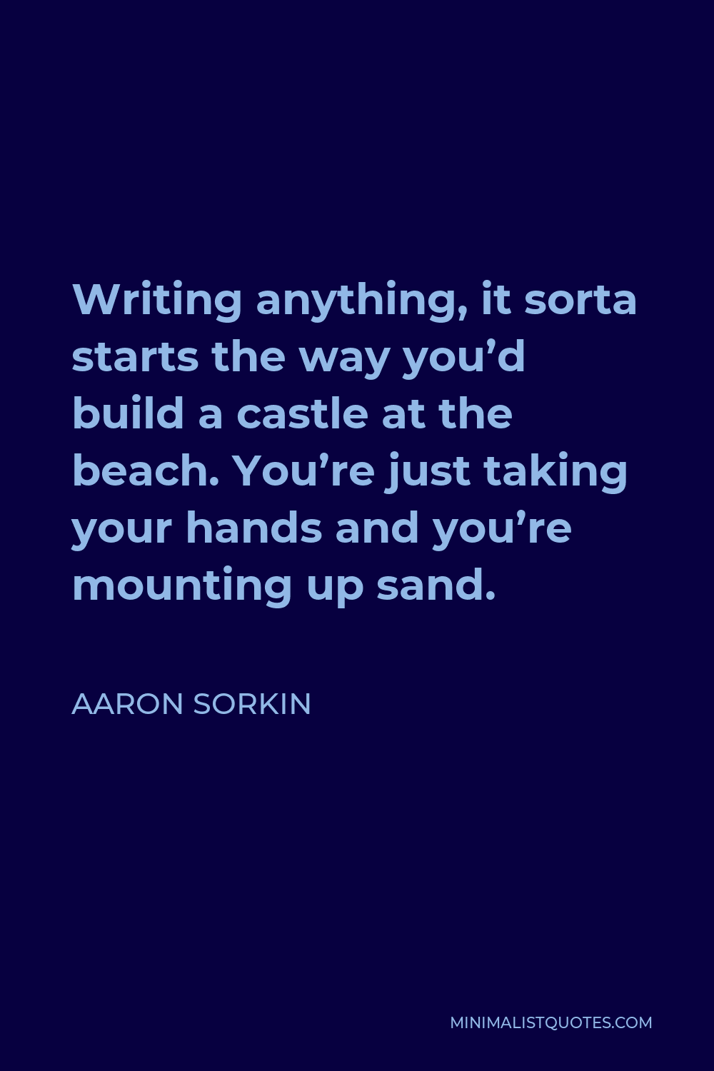 Aaron Sorkin Quote - Writing anything, it sorta starts the way you’d build a castle at the beach. You’re just taking your hands and you’re mounting up sand.