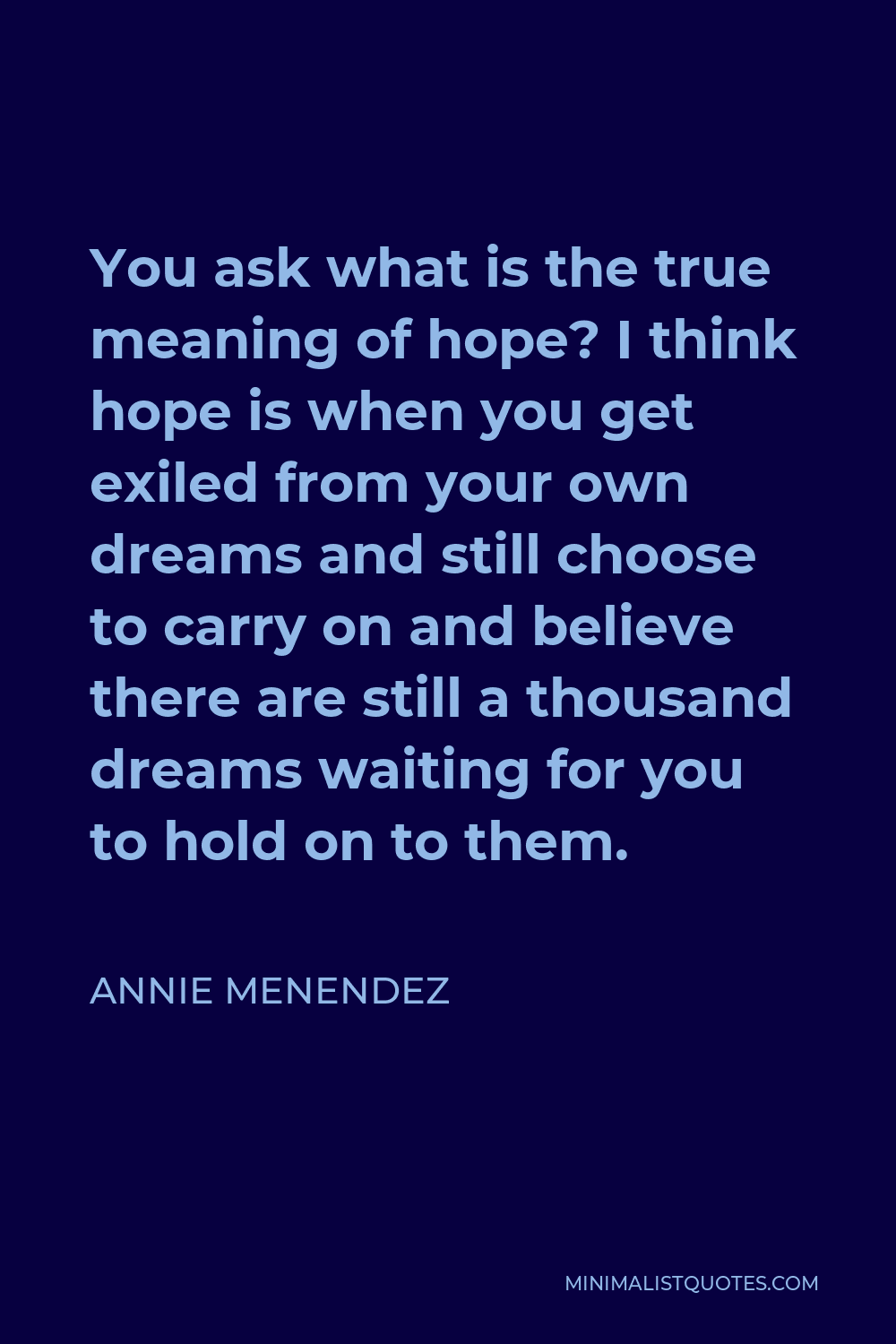 Annie Menendez Quote - You ask what is the true meaning of hope? I think hope is when you get exiled from your own dreams and still choose to carry on and believe there are still a thousand dreams waiting for you to hold on to them.