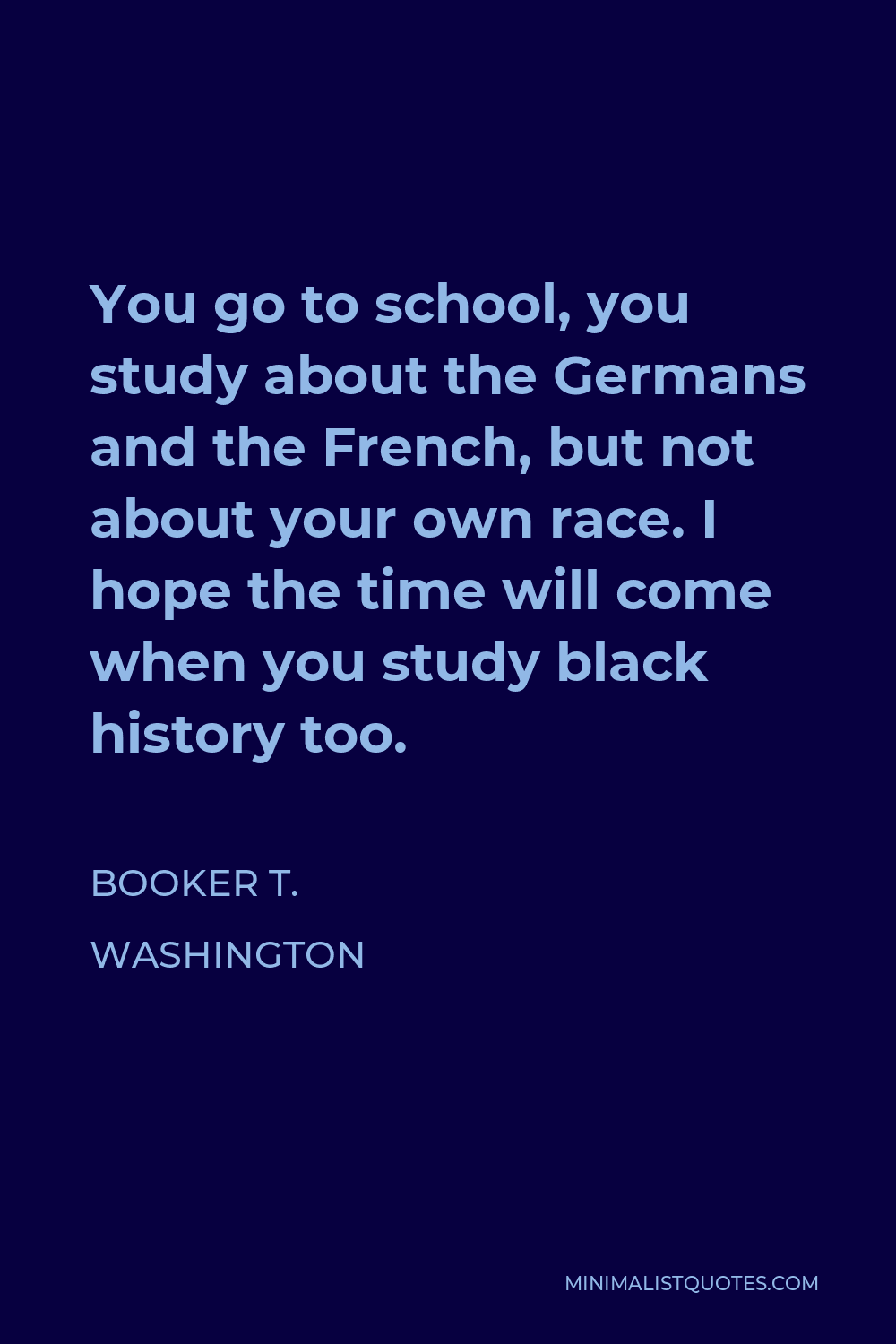 Booker T. Washington Quote - You go to school, you study about the Germans and the French, but not about your own race. I hope the time will come when you study black history too.