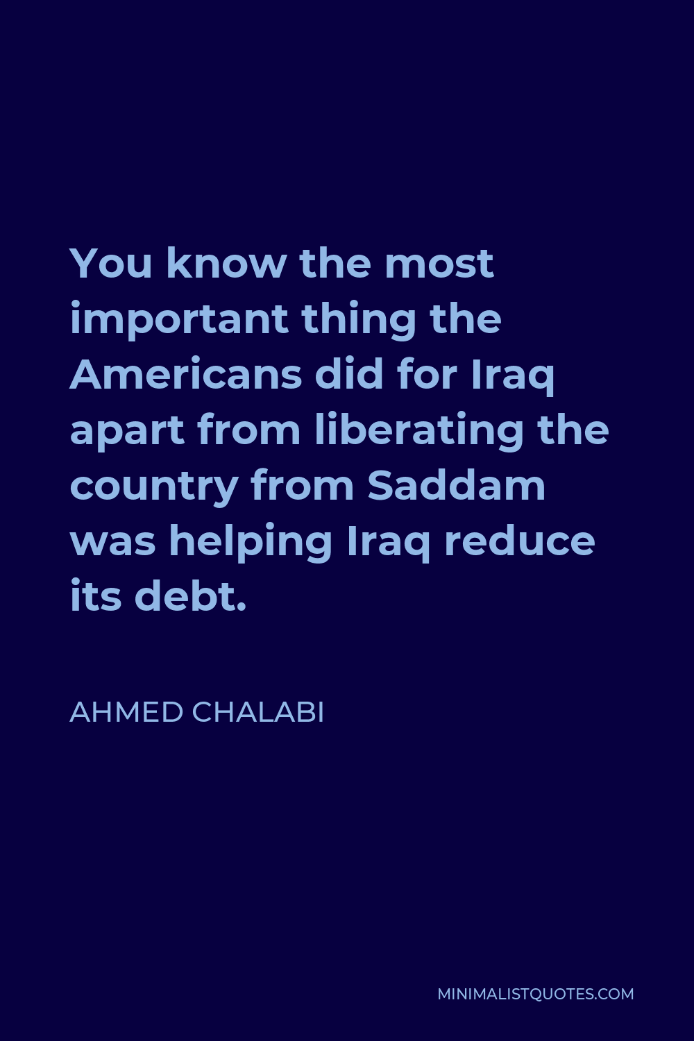 Ahmed Chalabi Quote - You know the most important thing the Americans did for Iraq apart from liberating the country from Saddam was helping Iraq reduce its debt.