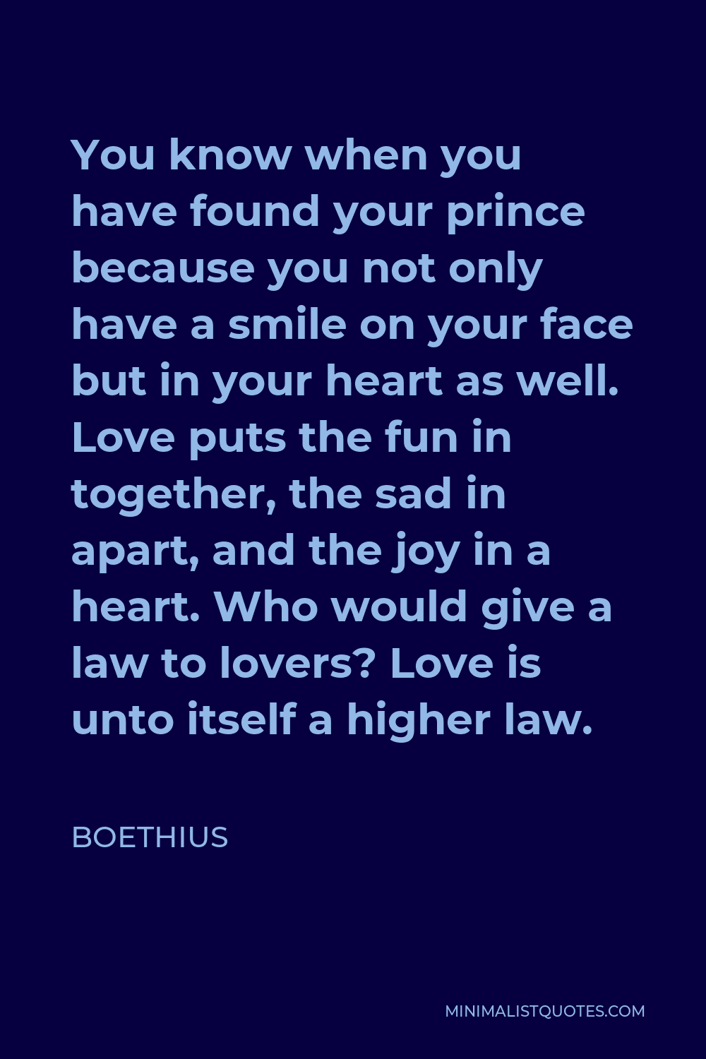 Boethius Quote - You know when you have found your prince because you not only have a smile on your face but in your heart as well. Love puts the fun in together, the sad in apart, and the joy in a heart. Who would give a law to lovers? Love is unto itself a higher law.