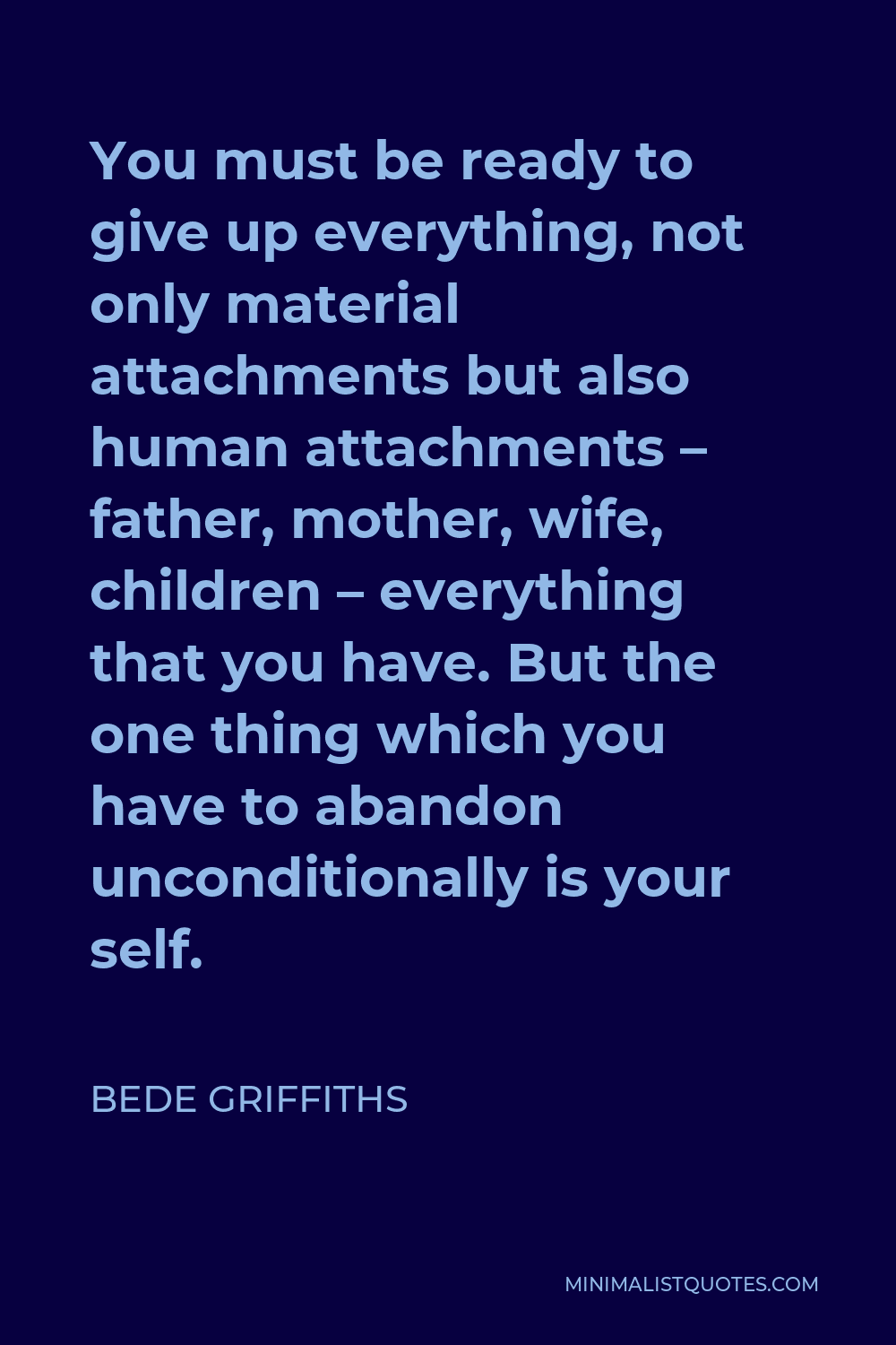 Bede Griffiths Quote - You must be ready to give up everything, not only material attachments but also human attachments – father, mother, wife, children – everything that you have. But the one thing which you have to abandon unconditionally is your self.