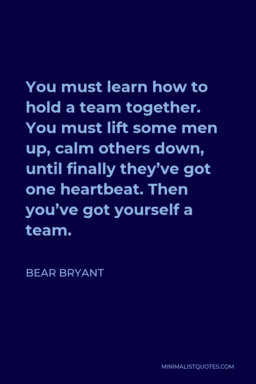 Bear Bryant Quote - You must learn how to hold a team together. You must lift some men up, calm others down, until finally they’ve got one heartbeat. Then you’ve got yourself a team.