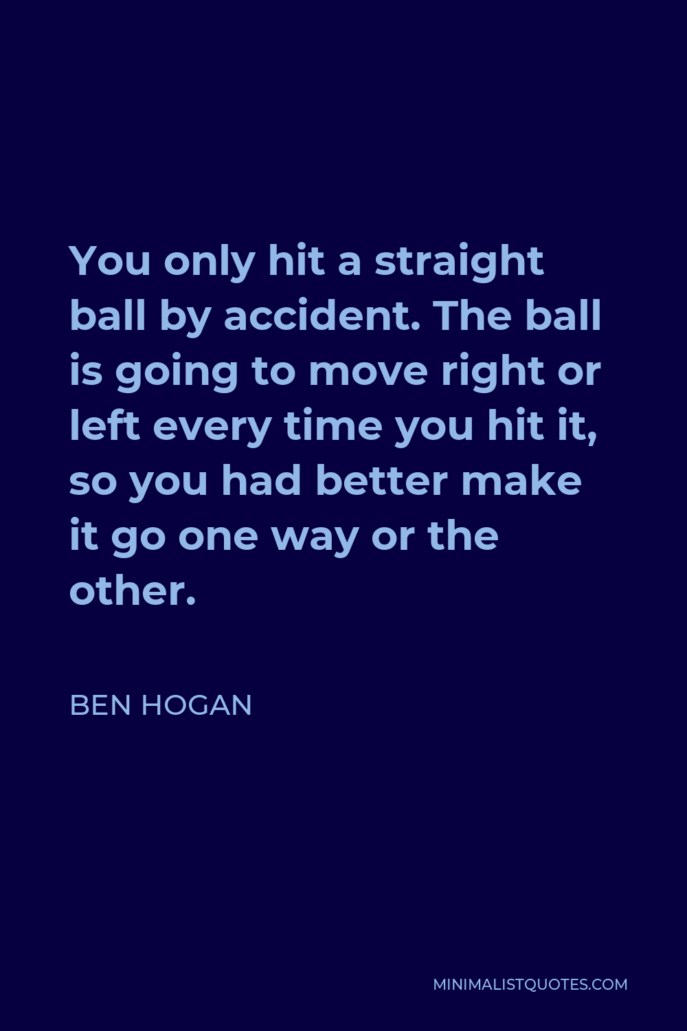 Ben Hogan Quote - You only hit a straight ball by accident. The ball is going to move right or left every time you hit it, so you had better make it go one way or the other.