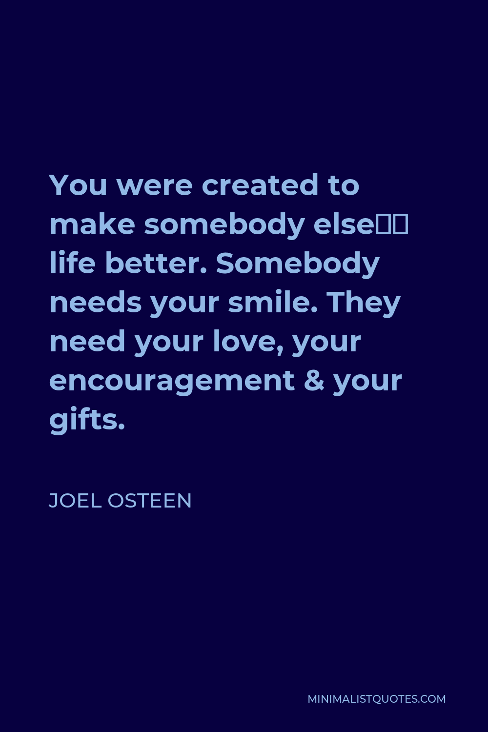 Joel Osteen Quote: You were created to make somebody else's life better.  Somebody needs your smile. They need your love, your encouragement & your  gifts.