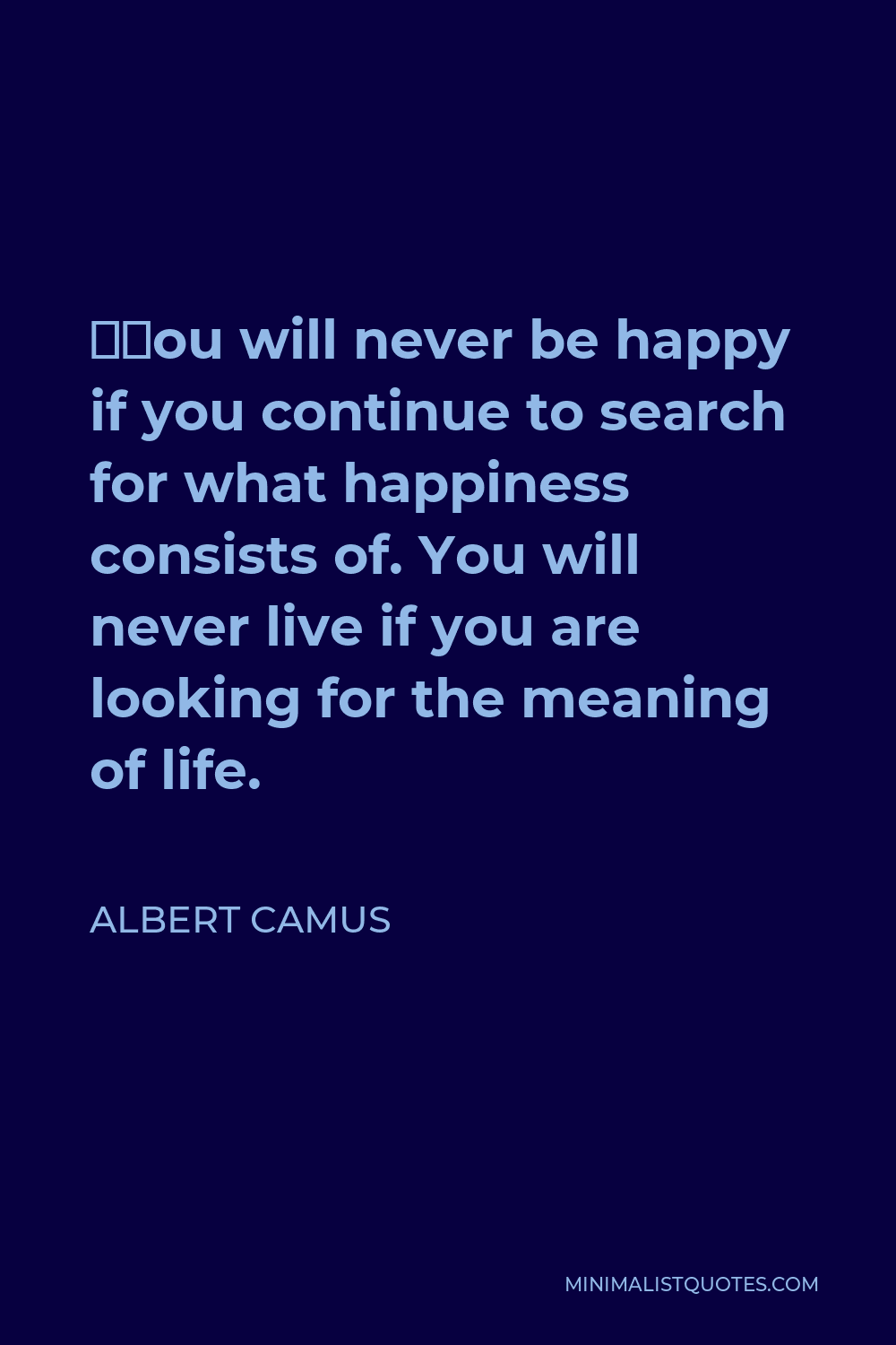 Albert Camus Quote - “You will never be happy if you continue to search for what happiness consists of. You will never live if you are looking for the meaning of life.