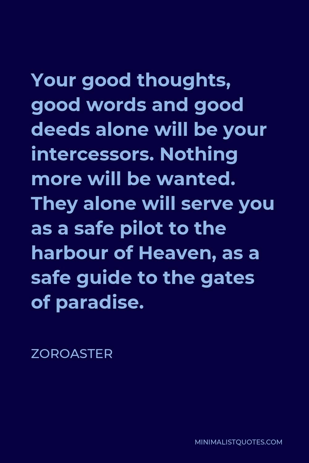 Zoroaster Quote - Your good thoughts, good words and good deeds alone will be your intercessors. Nothing more will be wanted. They alone will serve you as a safe pilot to the harbour of Heaven, as a safe guide to the gates of paradise.