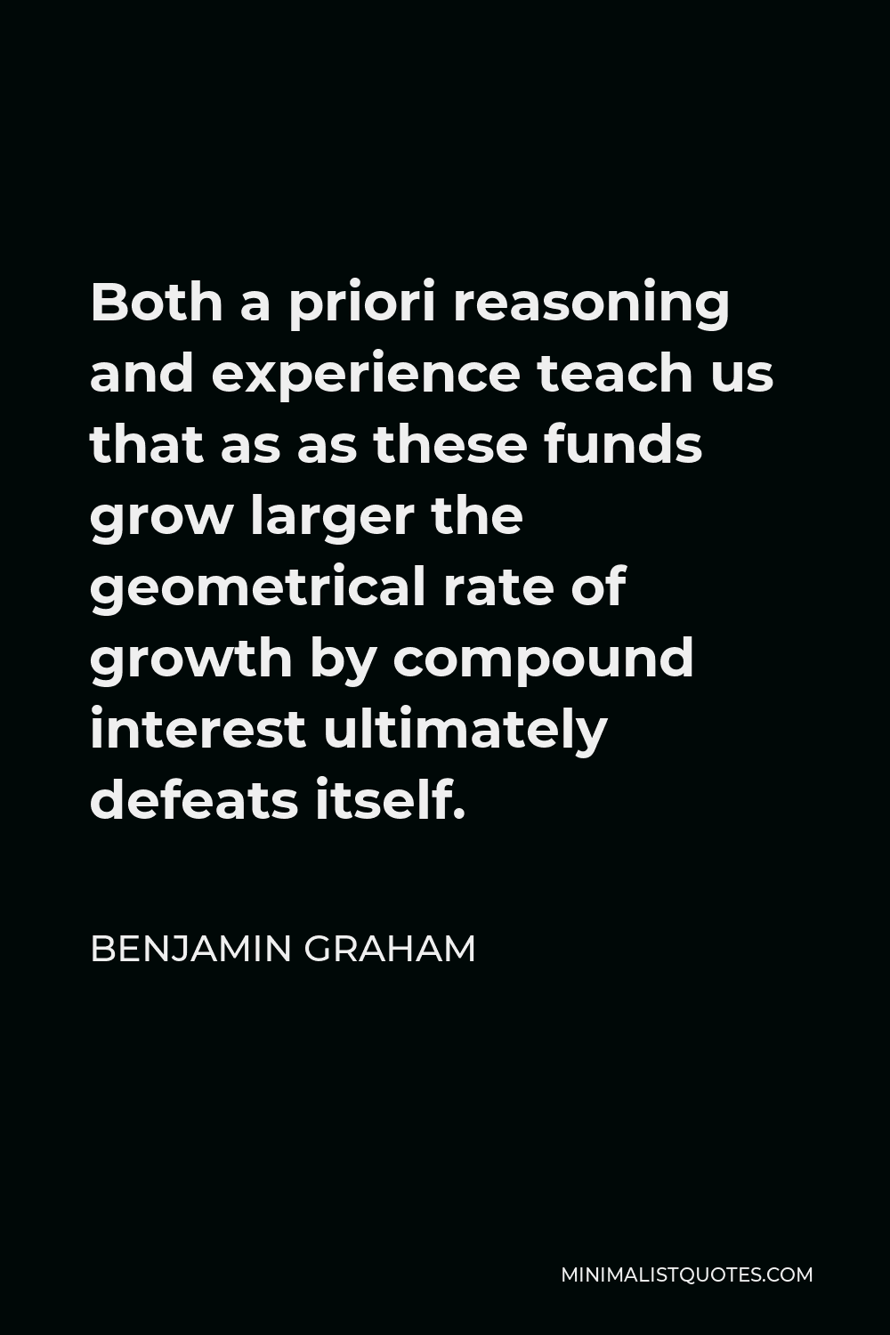Benjamin Graham Quote - Both a priori reasoning and experience teach us that as as these funds grow larger the geometrical rate of growth by compound interest ultimately defeats itself.