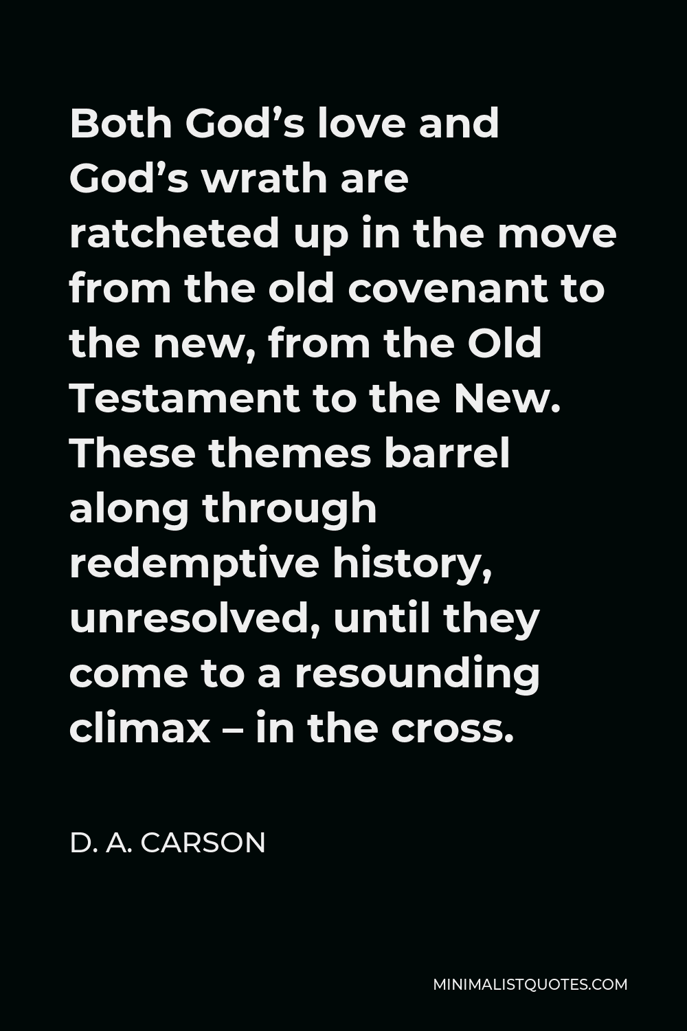 D. A. Carson Quote - Both God’s love and God’s wrath are ratcheted up in the move from the old covenant to the new, from the Old Testament to the New. These themes barrel along through redemptive history, unresolved, until they come to a resounding climax – in the cross.
