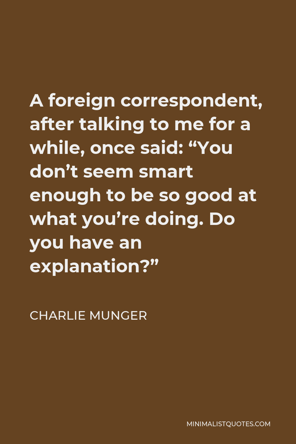 Charlie Munger Quote A Foreign Correspondent After Talking To Me For A While Once Said You Don T Seem Smart Enough To Be So Good At What You Re Doing Do You Have An