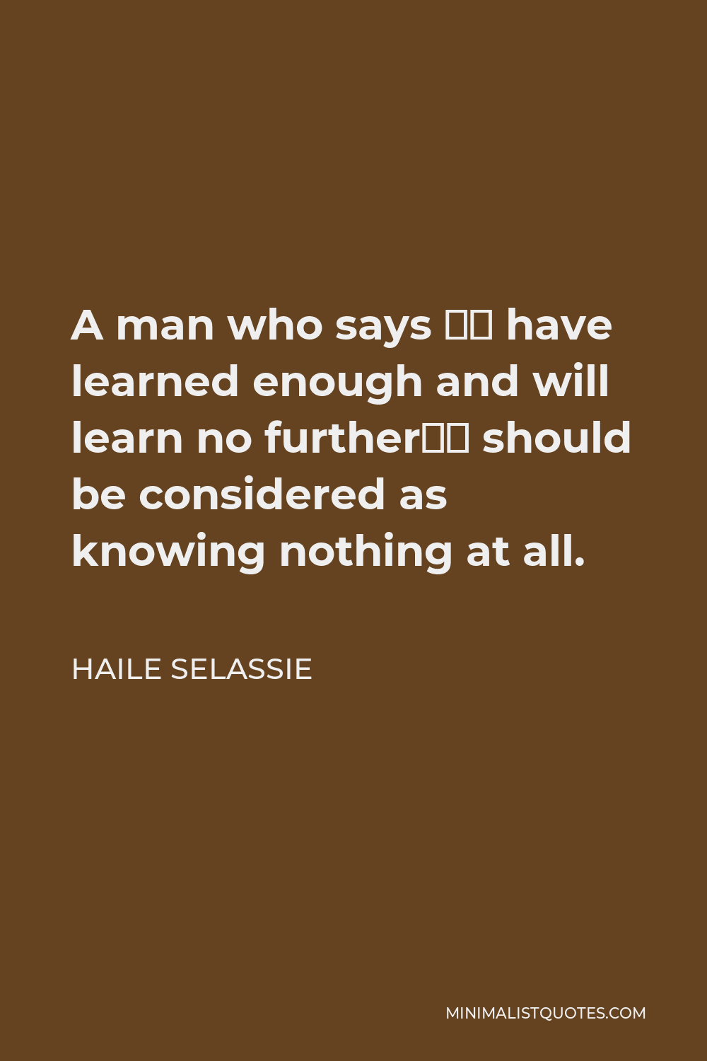 Haile Selassie Quote - A man who says “I have learned enough and will learn no further” should be considered as knowing nothing at all.