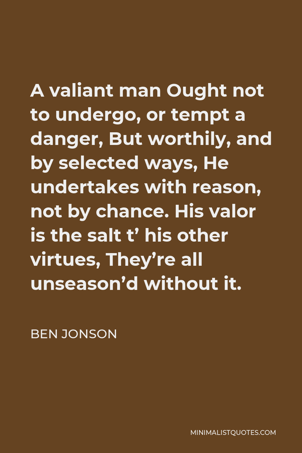 Ben Jonson Quote - A valiant man Ought not to undergo, or tempt a danger, But worthily, and by selected ways, He undertakes with reason, not by chance. His valor is the salt t’ his other virtues, They’re all unseason’d without it.