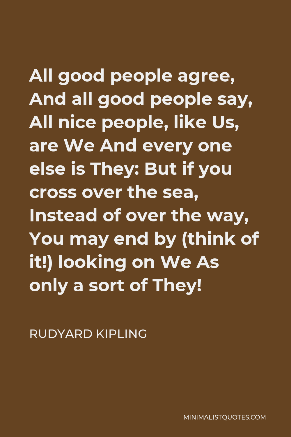Rudyard Kipling Quote - All good people agree, And all good people say, All nice people, like Us, are We And every one else is They: But if you cross over the sea, Instead of over the way, You may end by (think of it!) looking on We As only a sort of They!