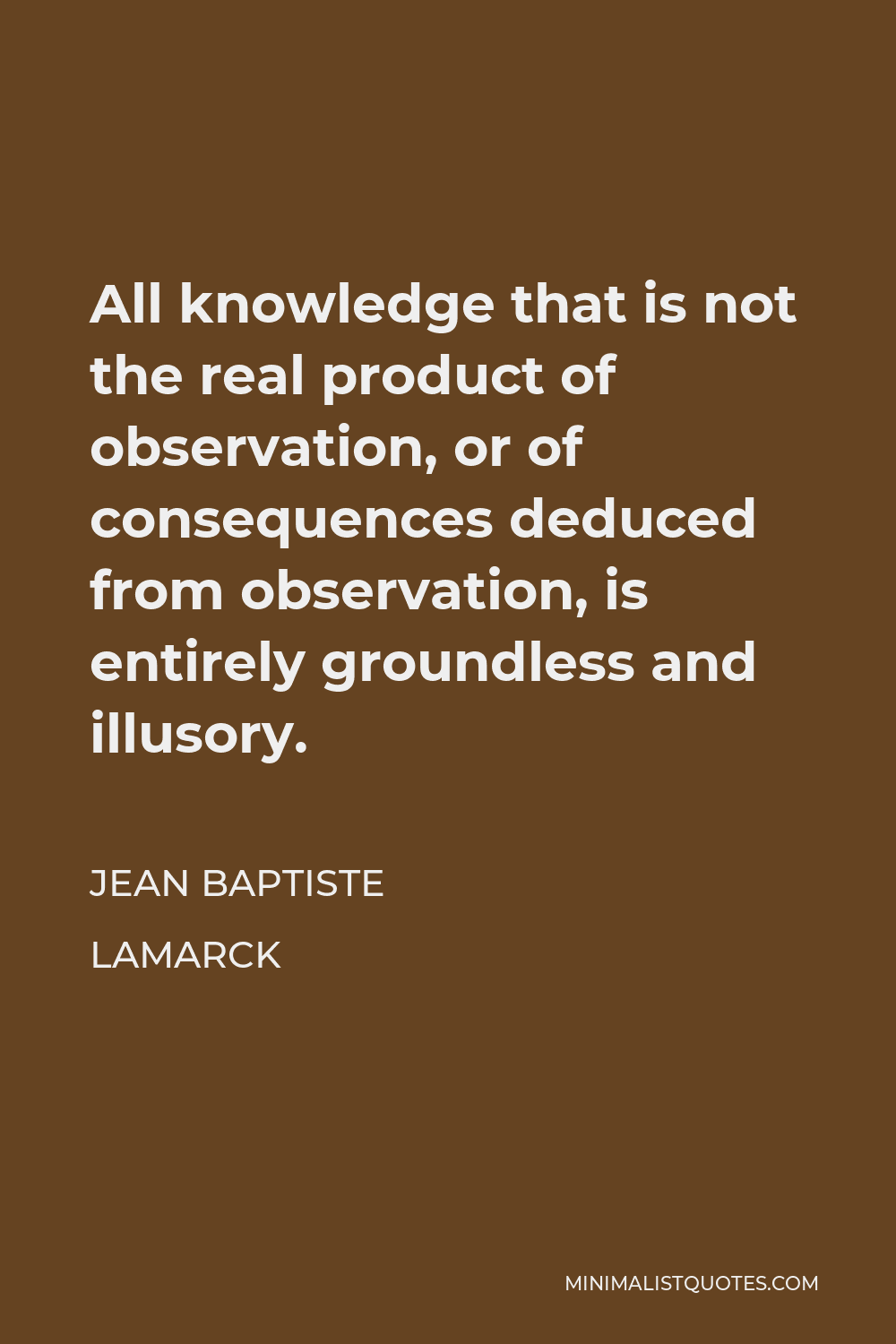 Jean Baptiste Lamarck Quote - All knowledge that is not the real product of observation, or of consequences deduced from observation, is entirely groundless and illusory.