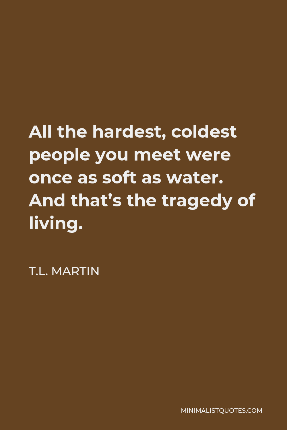 T.L. Martin Quote - All the hardest, coldest people you meet were once as soft as water. And that’s the tragedy of living.