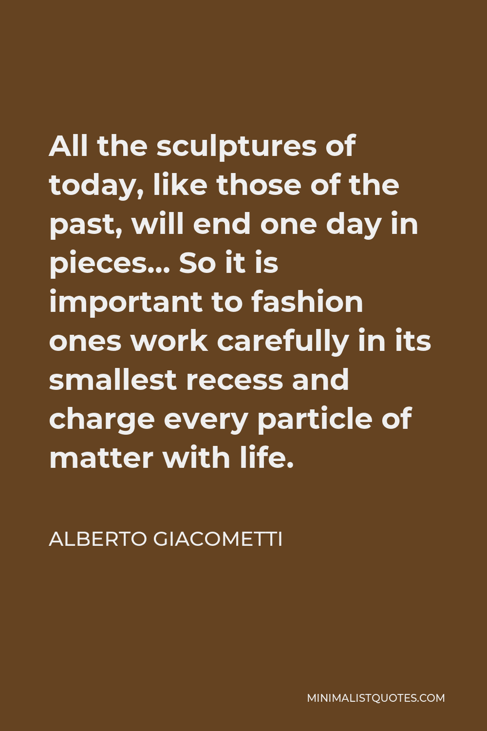 Alberto Giacometti Quote - All the sculptures of today, like those of the past, will end one day in pieces… So it is important to fashion ones work carefully in its smallest recess and charge every particle of matter with life.