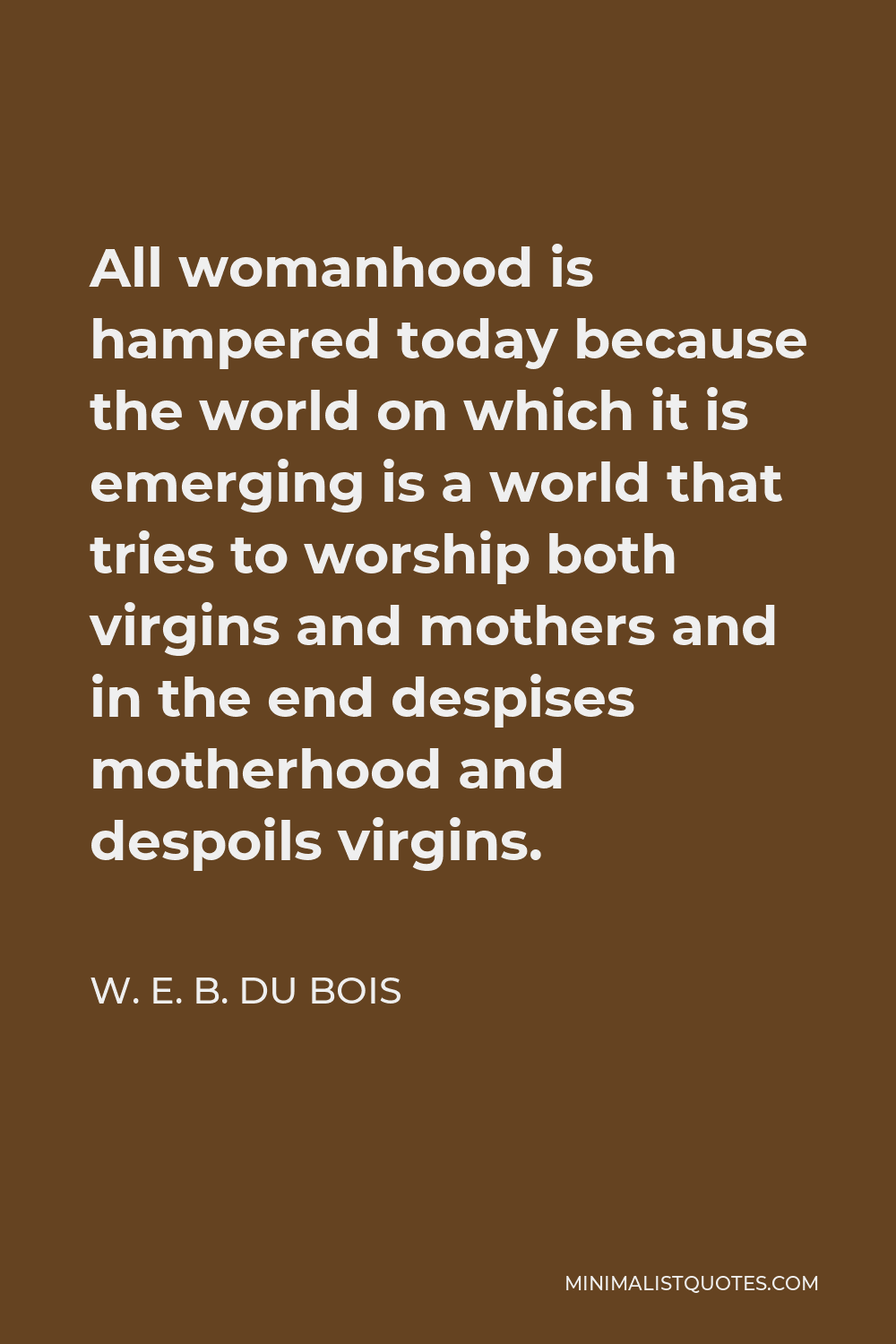 W. E. B. Du Bois Quote - All womanhood is hampered today because the world on which it is emerging is a world that tries to worship both virgins and mothers and in the end despises motherhood and despoils virgins.