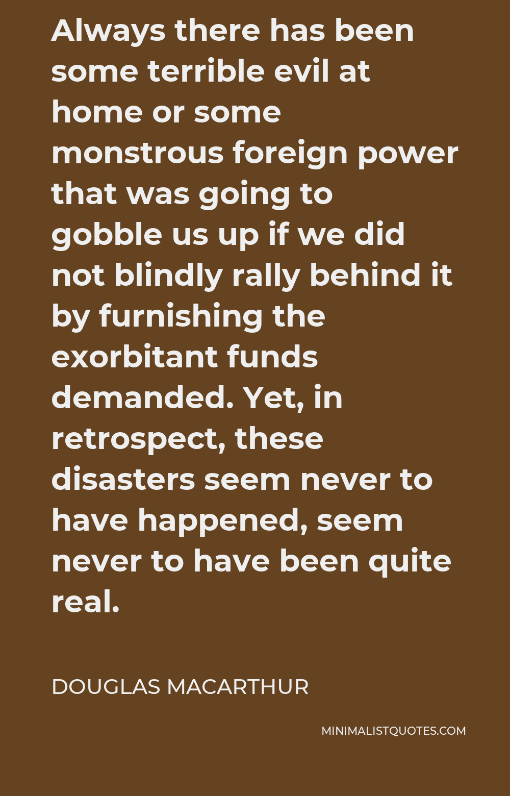 Douglas MacArthur Quote - Always there has been some terrible evil at home or some monstrous foreign power that was going to gobble us up if we did not blindly rally behind it by furnishing the exorbitant funds demanded. Yet, in retrospect, these disasters seem never to have happened, seem never to have been quite real.